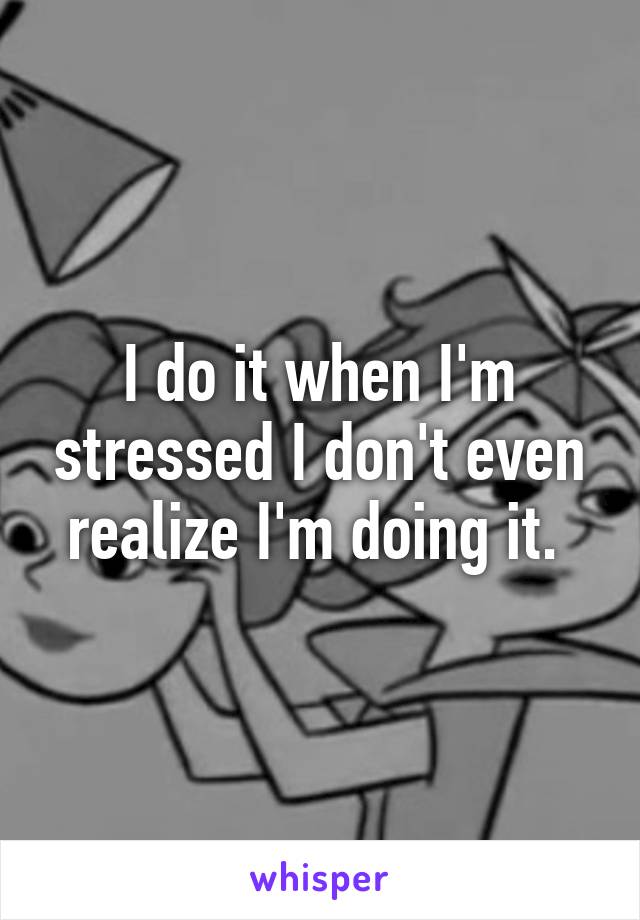 I do it when I'm stressed I don't even realize I'm doing it. 