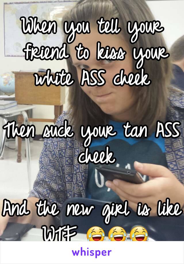 When you tell your friend to kiss your white ASS cheek 

Then suck your tan ASS cheek

And the new girl is like WTF 😂😂😂