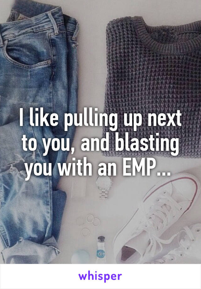 I like pulling up next to you, and blasting you with an EMP... 