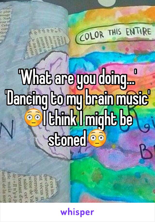 'What are you doing...'
'Dancing to my brain music' 😳I think I might be stoned😳