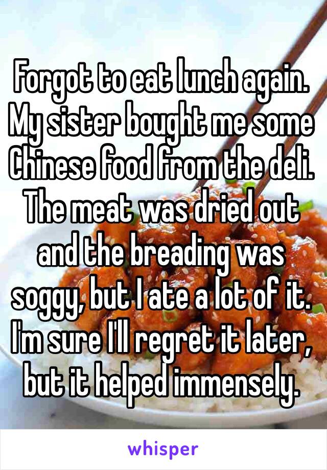 Forgot to eat lunch again. My sister bought me some Chinese food from the deli. The meat was dried out and the breading was soggy, but I ate a lot of it. I'm sure I'll regret it later, but it helped immensely.