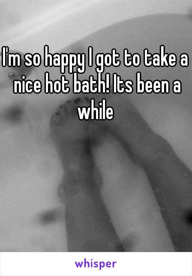 I'm so happy I got to take a nice hot bath! Its been a while 