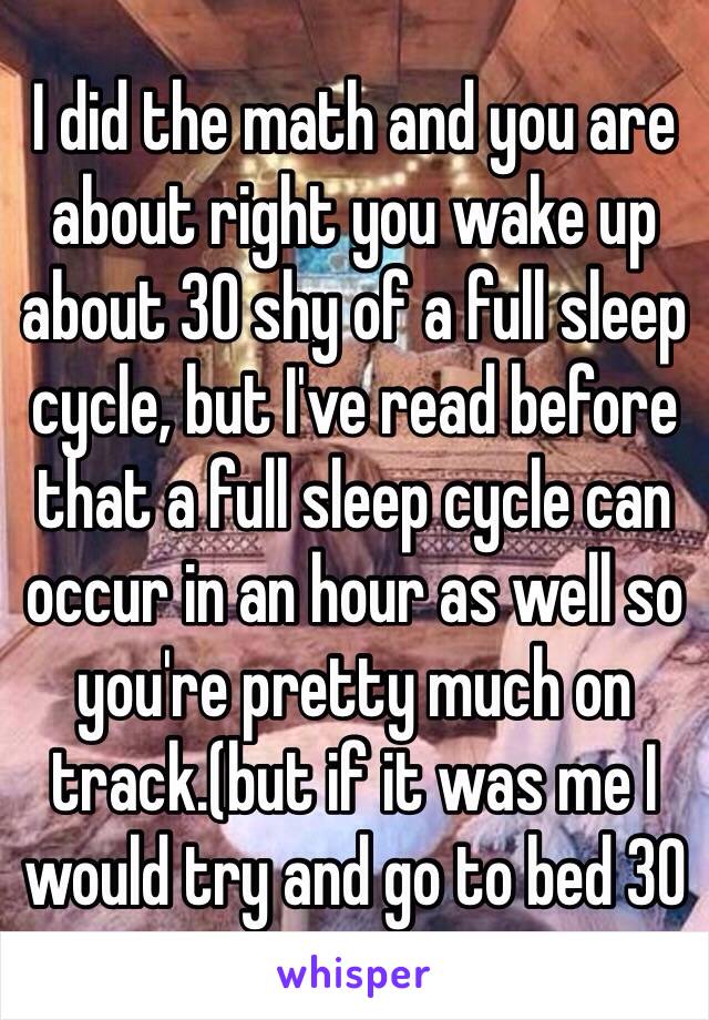 I did the math and you are about right you wake up about 30 shy of a full sleep cycle, but I've read before that a full sleep cycle can occur in an hour as well so you're pretty much on track.(but if it was me I would try and go to bed 30 