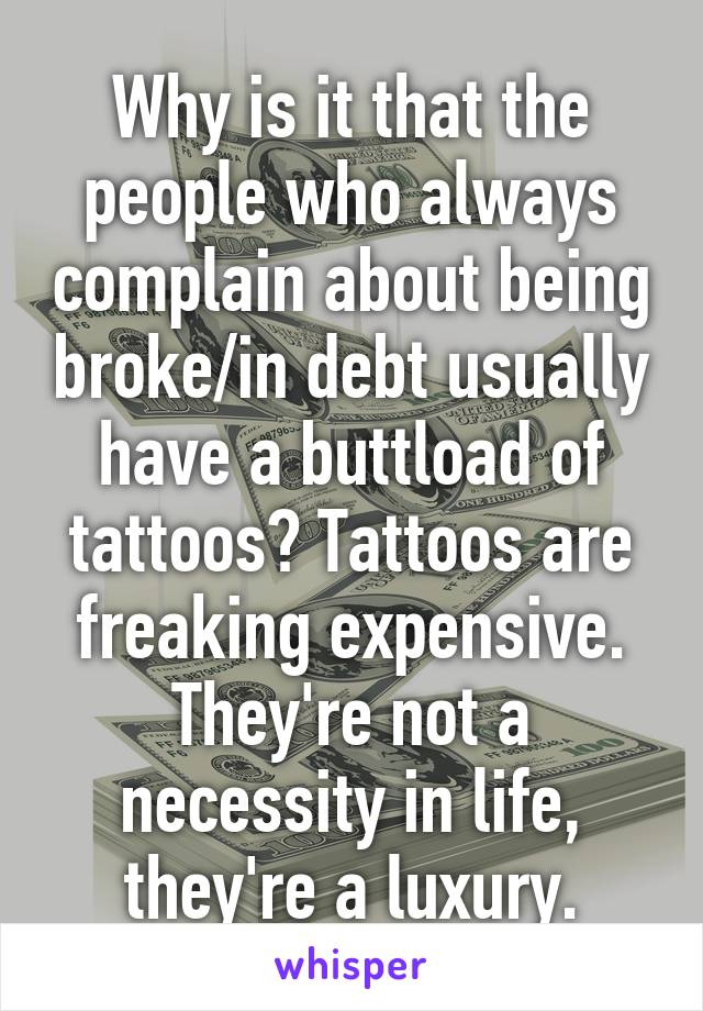 Why is it that the people who always complain about being broke/in debt usually have a buttload of tattoos? Tattoos are freaking expensive. They're not a necessity in life, they're a luxury.