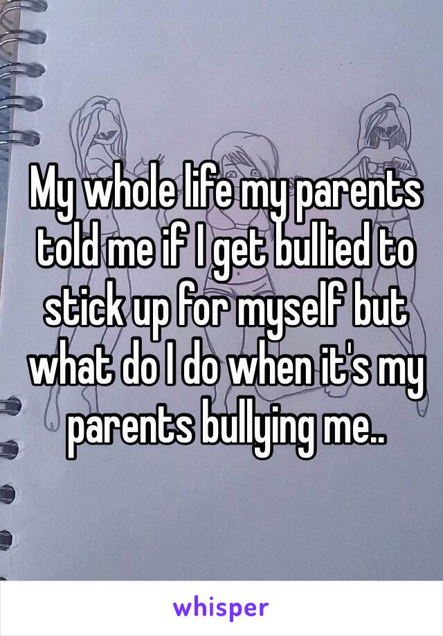 My whole life my parents told me if I get bullied to stick up for myself but what do I do when it's my parents bullying me..