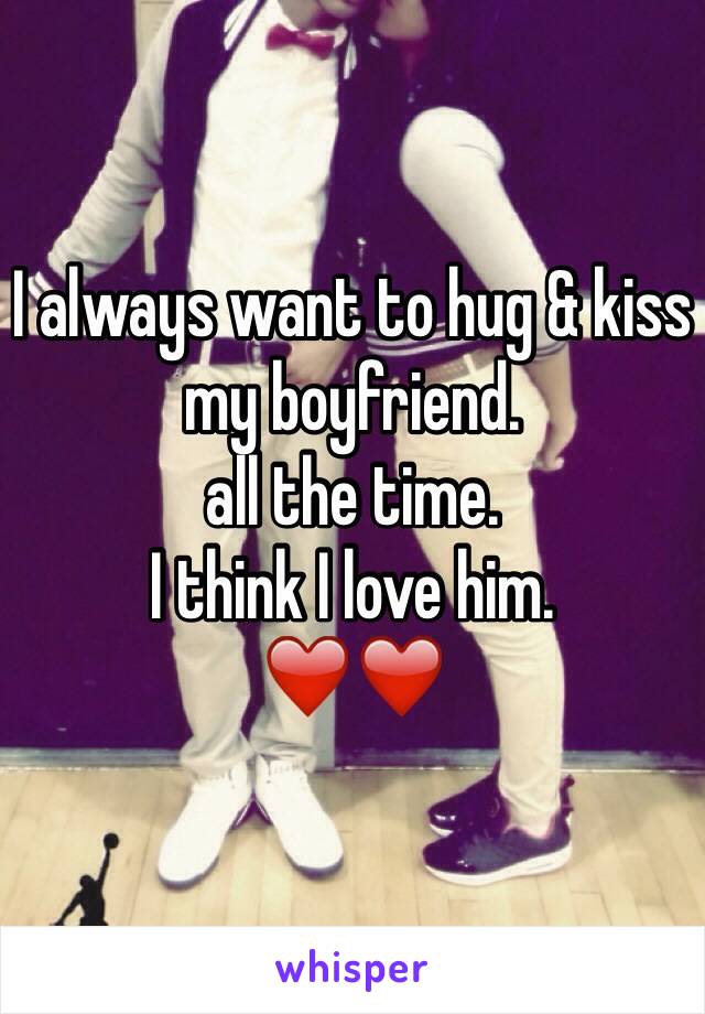 I always want to hug & kiss my boyfriend. 
all the time. 
I think I love him. 
❤️❤️