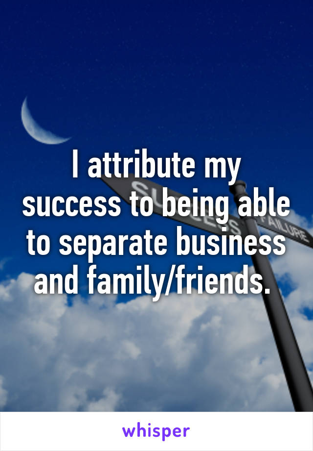 I attribute my success to being able to separate business and family/friends. 