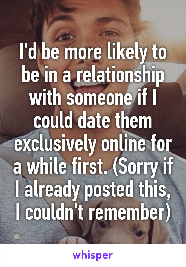 I'd be more likely to be in a relationship with someone if I could date them exclusively online for a while first. (Sorry if I already posted this, I couldn't remember)