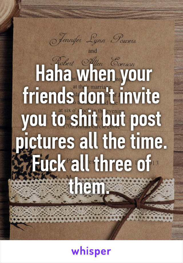  Haha when your friends don't invite you to shit but post pictures all the time. Fuck all three of them. 