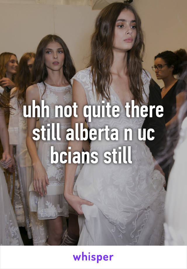 uhh not quite there still alberta n uc bcians still 