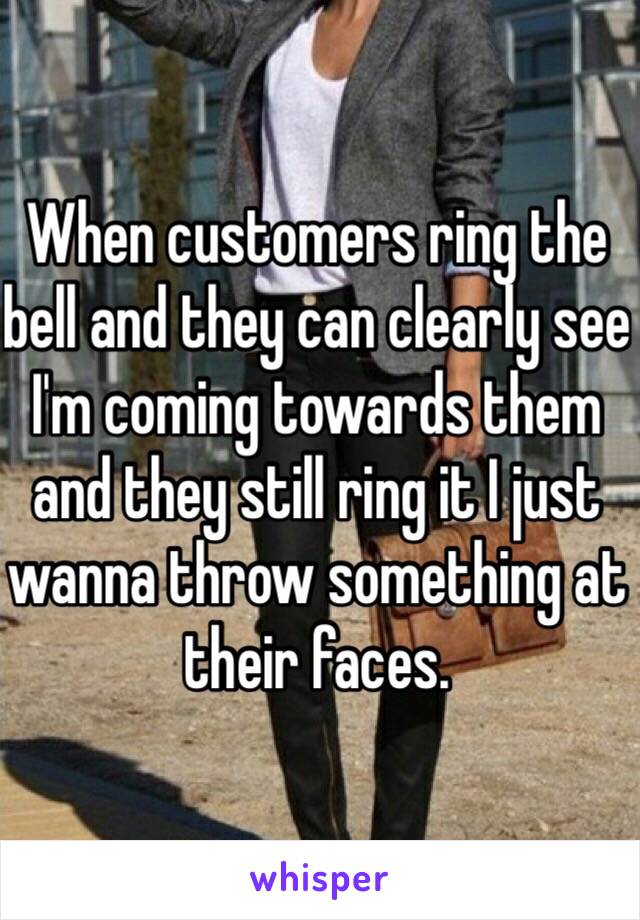 When customers ring the bell and they can clearly see I'm coming towards them and they still ring it I just wanna throw something at their faces.