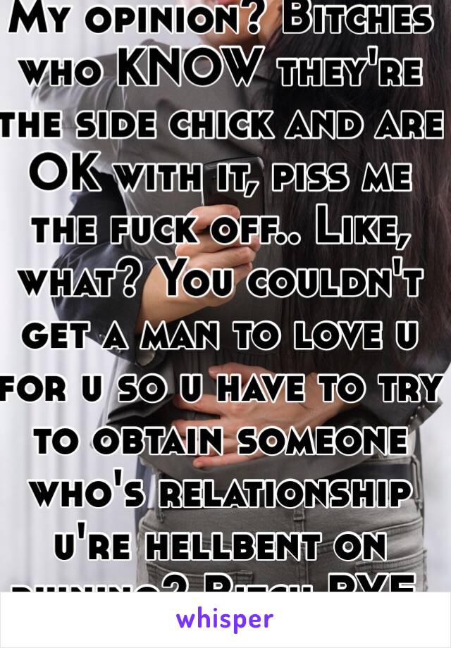 My opinion? Bitches who KNOW they're the side chick and are OK with it, piss me the fuck off.. Like, what? You couldn't get a man to love u for u so u have to try to obtain someone who's relationship u're hellbent on ruining? Bitch BYE.