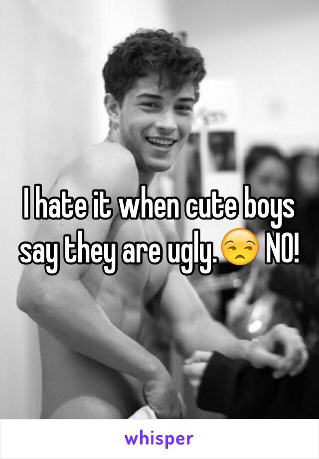 I hate it when cute boys say they are ugly.😒 NO!