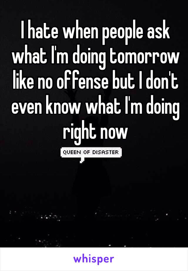 I hate when people ask what I'm doing tomorrow like no offense but I don't even know what I'm doing right now