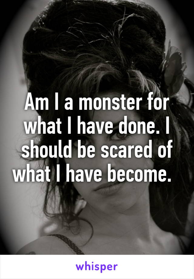 Am I a monster for what I have done. I should be scared of what I have become.  