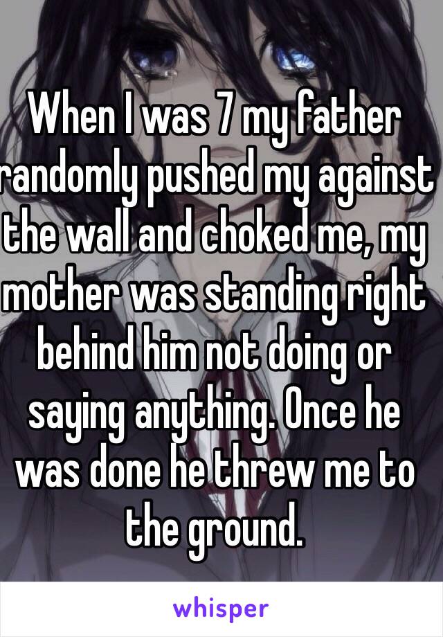 When I was 7 my father randomly pushed my against the wall and choked me, my mother was standing right behind him not doing or saying anything. Once he was done he threw me to the ground. 