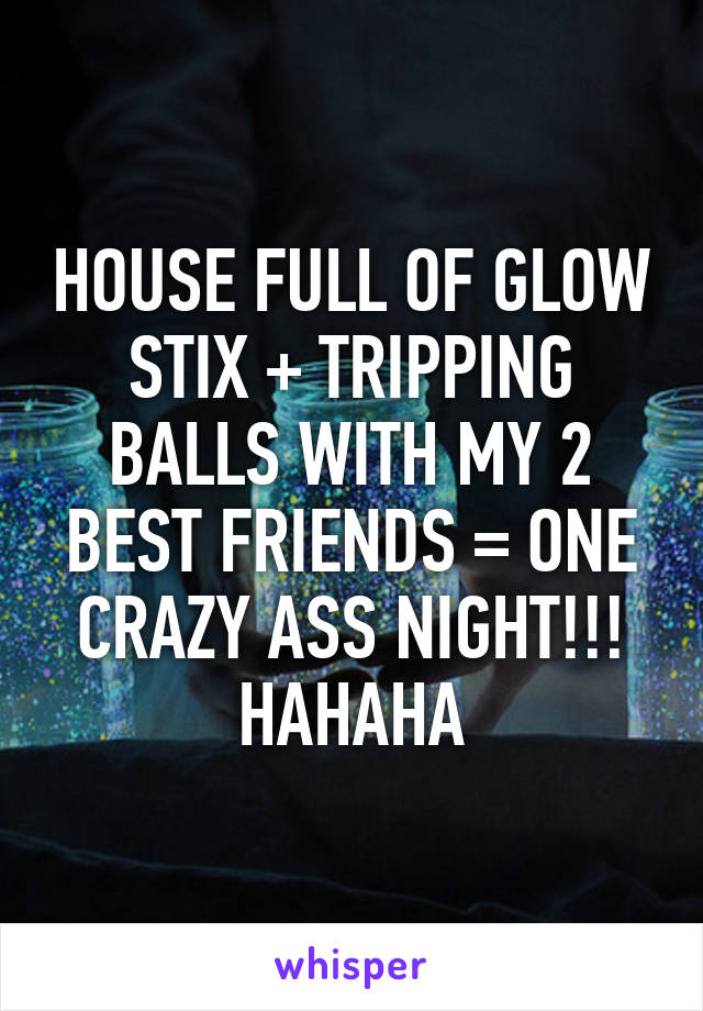 HOUSE FULL OF GLOW STIX + TRIPPING BALLS WITH MY 2 BEST FRIENDS = ONE CRAZY ASS NIGHT!!! HAHAHA