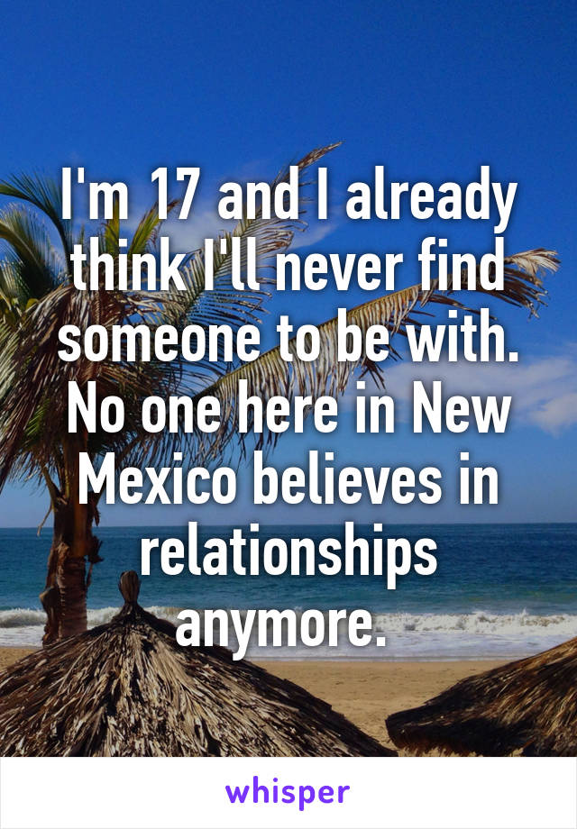 I'm 17 and I already think I'll never find someone to be with. No one here in New Mexico believes in relationships anymore. 