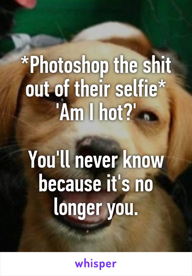 *Photoshop the shit out of their selfie*
'Am I hot?'

You'll never know because it's no longer you.