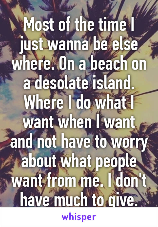 Most of the time I just wanna be else where. On a beach on a desolate island. Where I do what I want when I want and not have to worry about what people want from me. I don't have much to give.