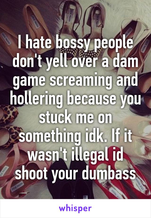 I hate bossy people don't yell over a dam game screaming and hollering because you stuck me on something idk. If it wasn't illegal id shoot your dumbass