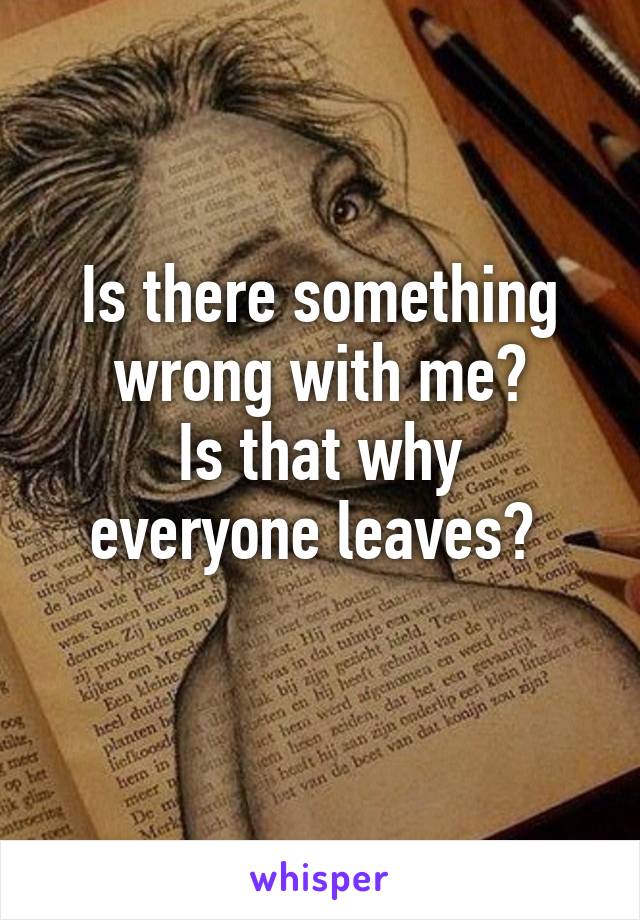 Is there something wrong with me?
Is that why everyone leaves? 
