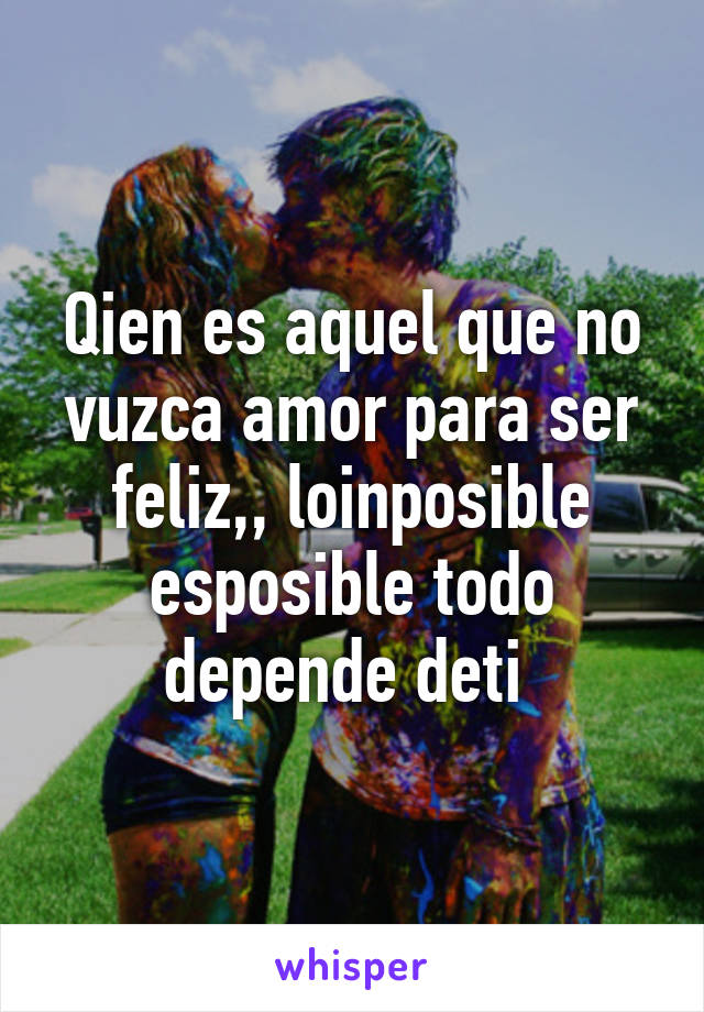 Qien es aquel que no vuzca amor para ser feliz,, loinposible esposible todo depende deti 