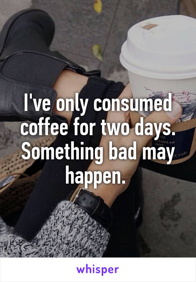 I've only consumed coffee for two days. Something bad may happen. 