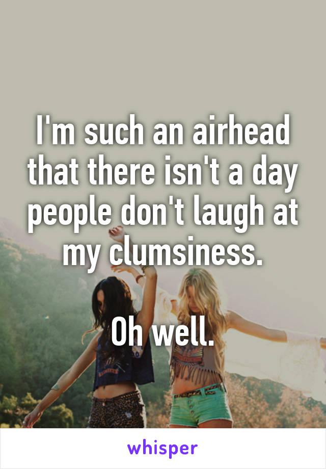 I'm such an airhead that there isn't a day people don't laugh at my clumsiness.

Oh well.