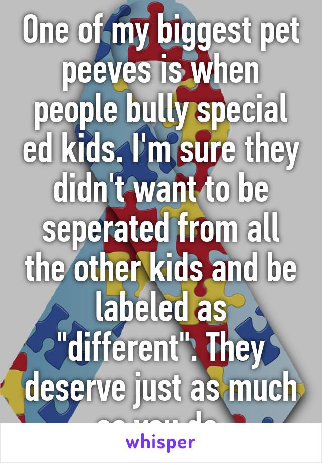 One of my biggest pet peeves is when people bully special ed kids. I'm sure they didn't want to be seperated from all the other kids and be labeled as "different". They deserve just as much as you do.