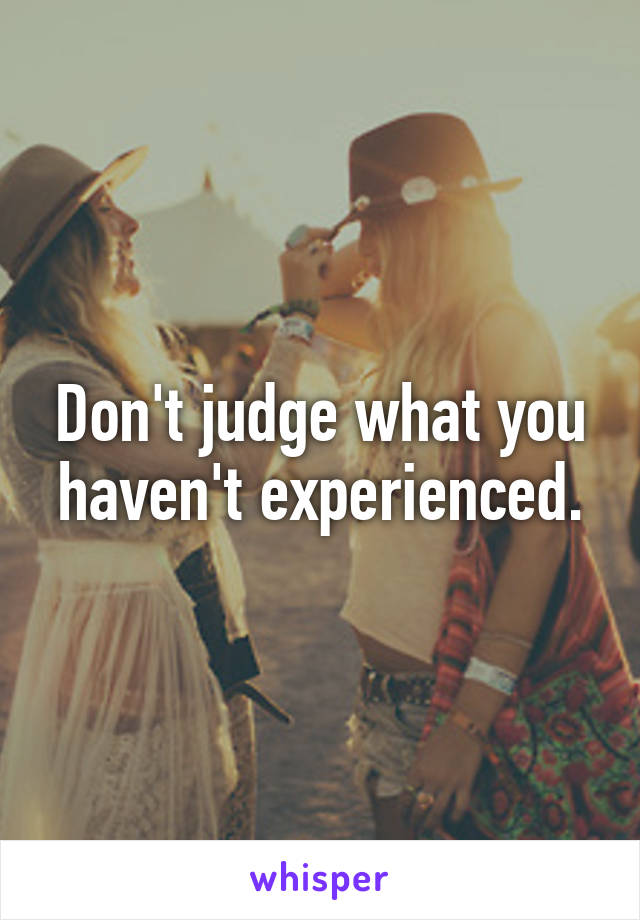 Don't judge what you haven't experienced.