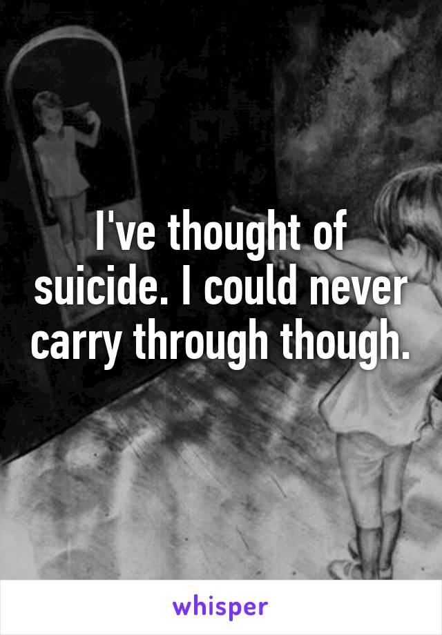 I've thought of suicide. I could never carry through though. 