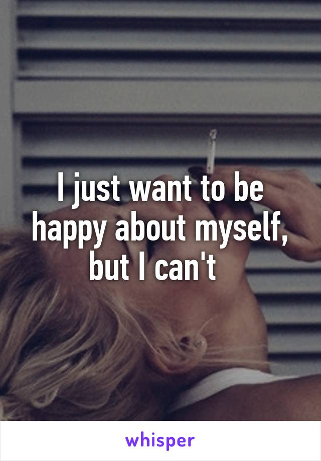 I just want to be happy about myself, but I can't  