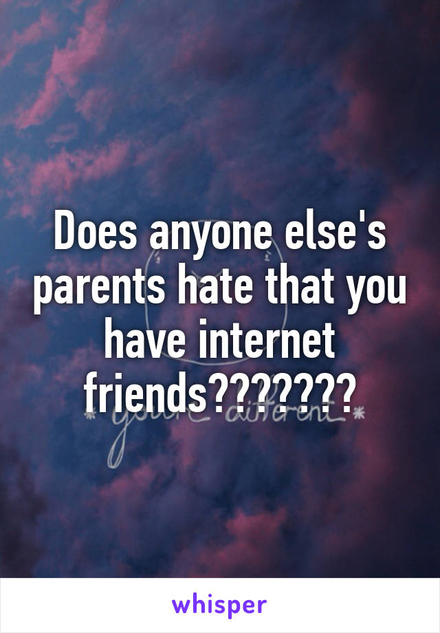 Does anyone else's parents hate that you have internet friends???????