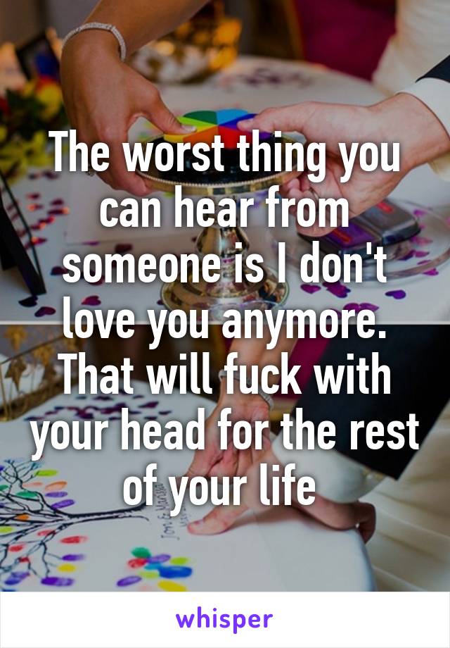 The worst thing you can hear from someone is I don't love you anymore.
That will fuck with your head for the rest of your life 