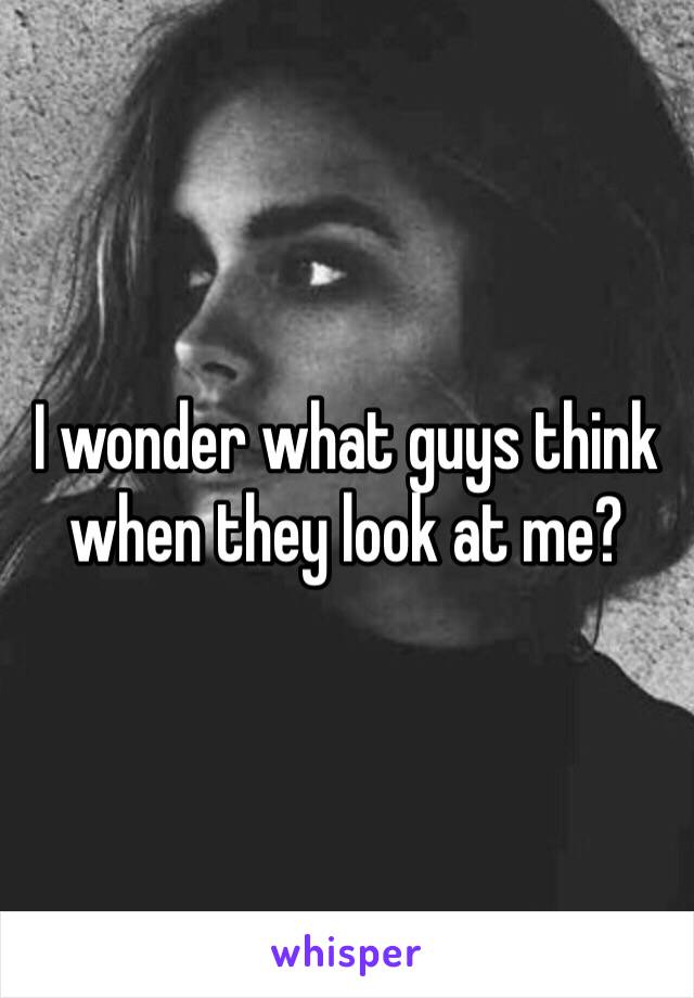 I wonder what guys think when they look at me?