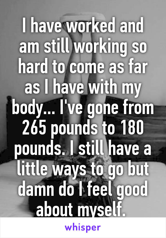 I have worked and am still working so hard to come as far as I have with my body... I've gone from 265 pounds to 180 pounds. I still have a little ways to go but damn do I feel good about myself. 