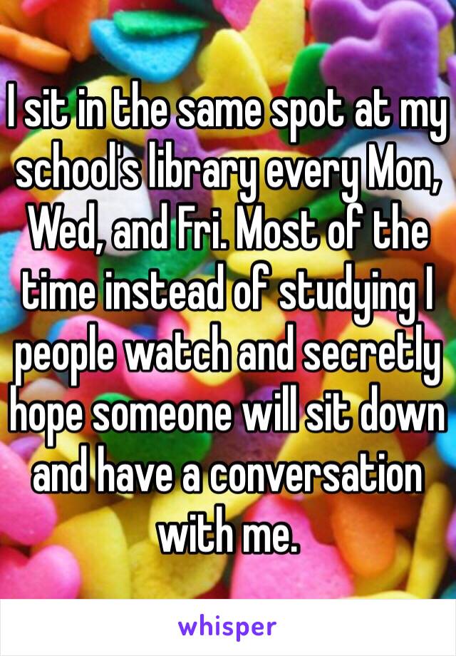 I sit in the same spot at my school's library every Mon, Wed, and Fri. Most of the time instead of studying I people watch and secretly hope someone will sit down and have a conversation with me.