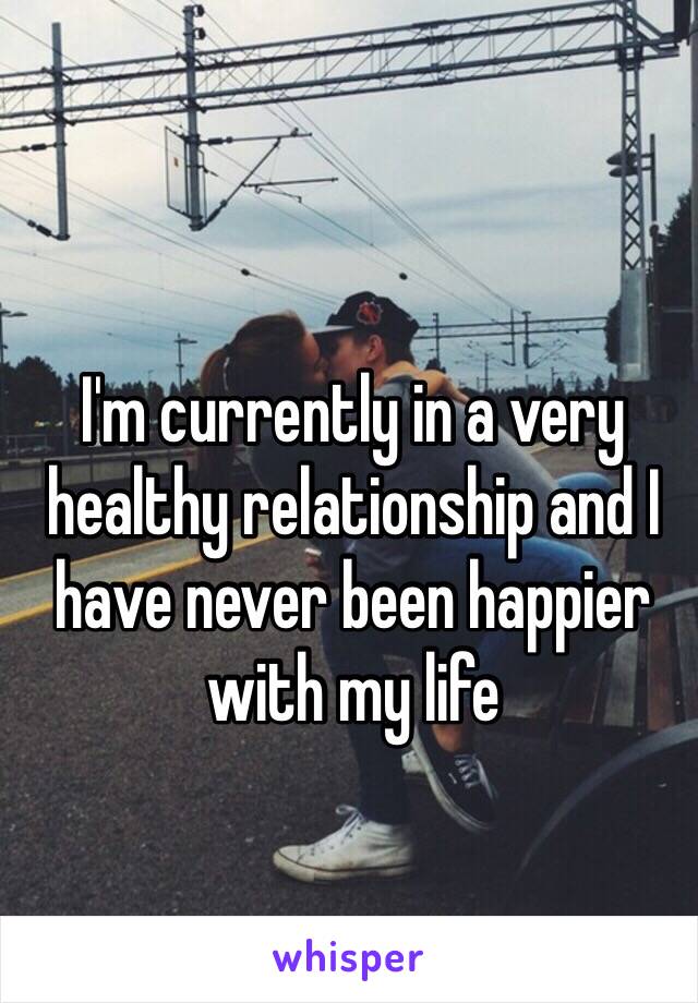 I'm currently in a very healthy relationship and I have never been happier with my life