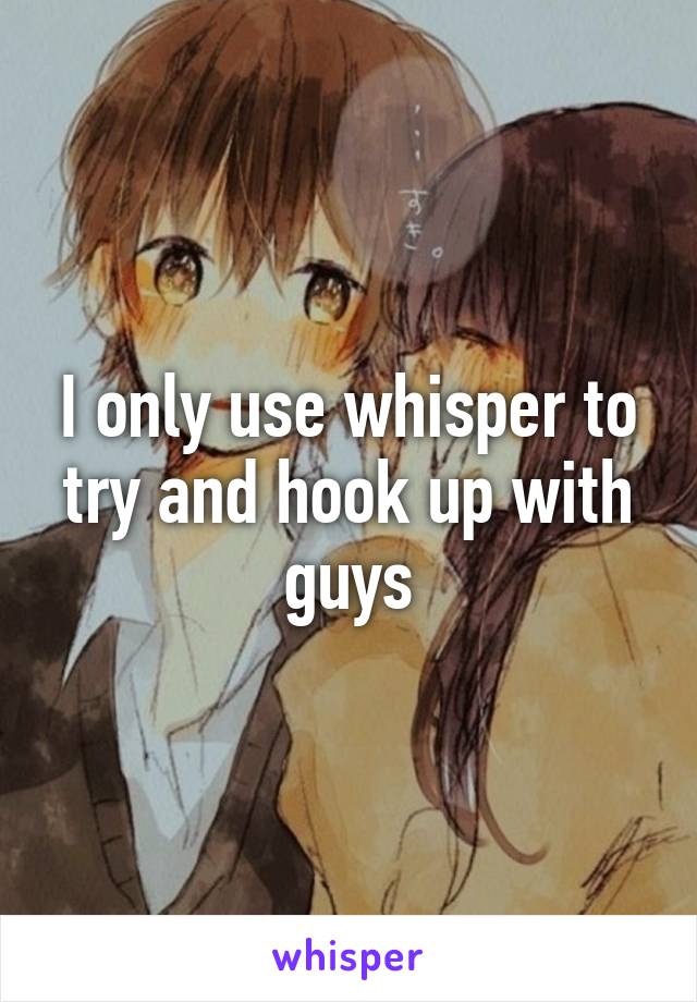 I only use whisper to try and hook up with guys