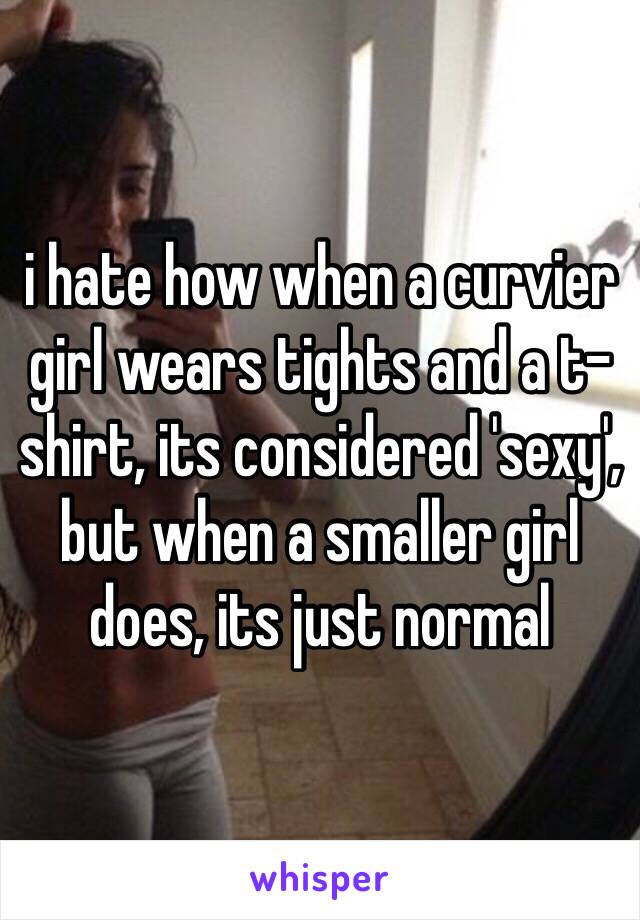 i hate how when a curvier girl wears tights and a t-shirt, its considered 'sexy', but when a smaller girl does, its just normal