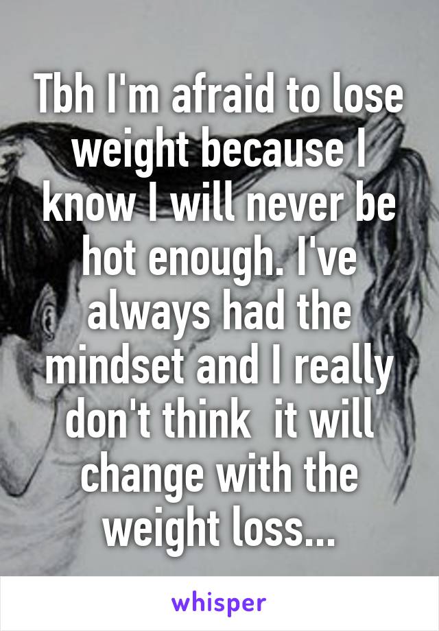 Tbh I'm afraid to lose weight because I know I will never be hot enough. I've always had the mindset and I really don't think  it will change with the weight loss...