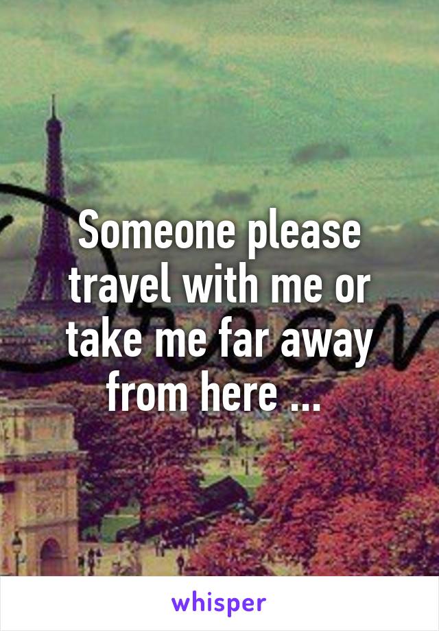 Someone please travel with me or take me far away from here ... 