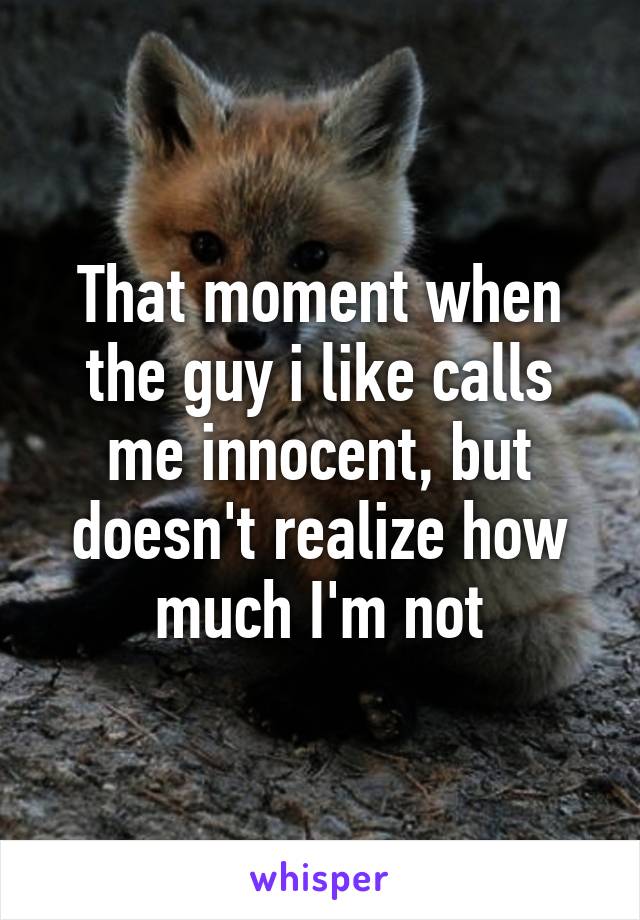 That moment when the guy i like calls me innocent, but doesn't realize how much I'm not