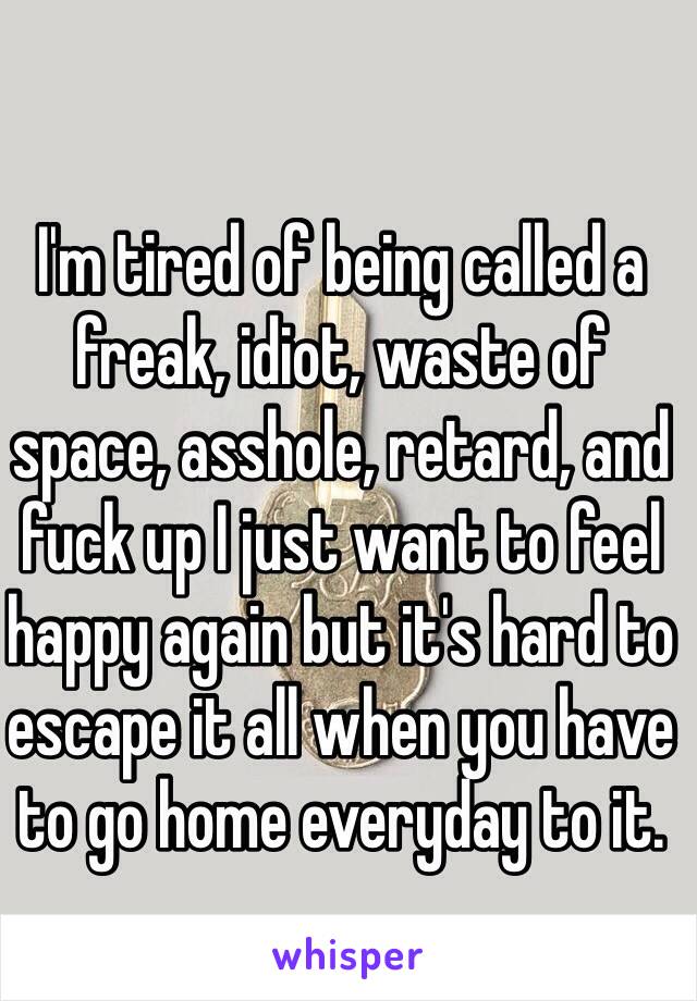 I'm tired of being called a freak, idiot, waste of space, asshole, retard, and fuck up I just want to feel happy again but it's hard to escape it all when you have to go home everyday to it. 