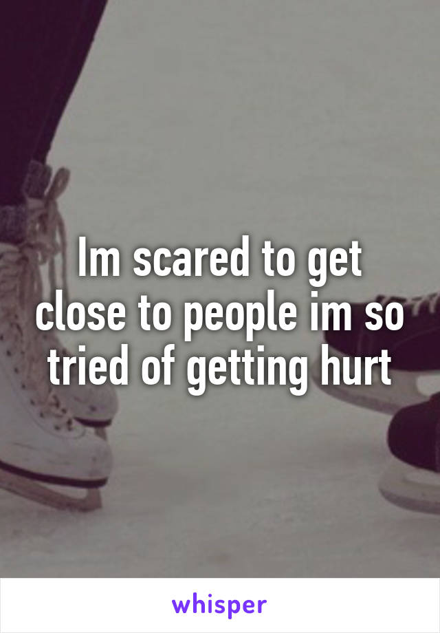 Im scared to get close to people im so tried of getting hurt