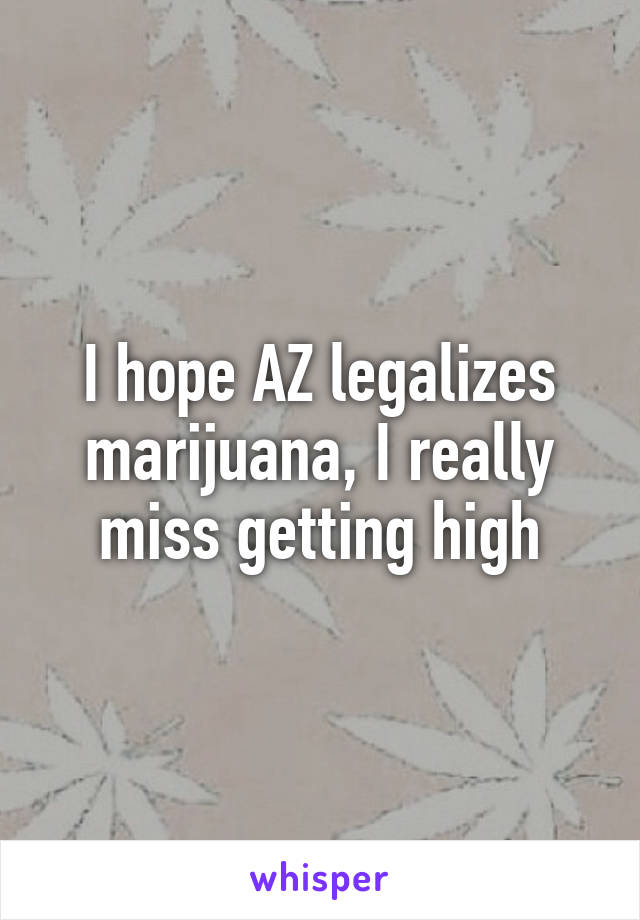 I hope AZ legalizes marijuana, I really miss getting high