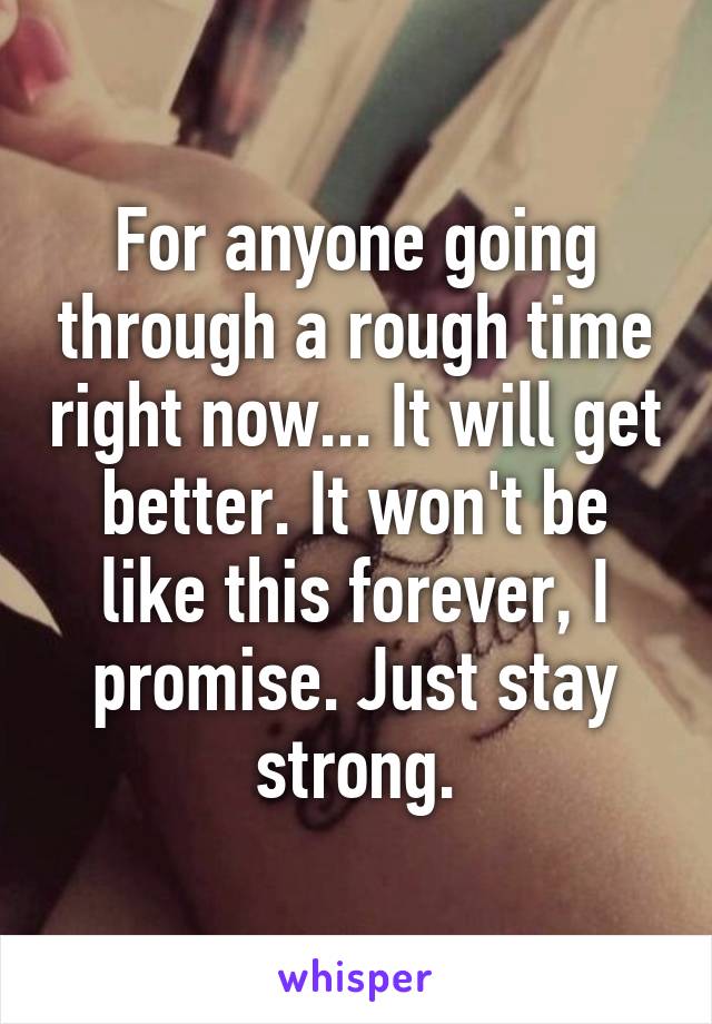 For anyone going through a rough time right now... It will get better. It won't be like this forever, I promise. Just stay strong.