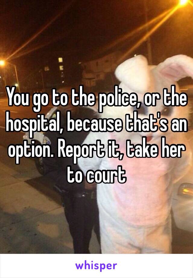 You go to the police, or the hospital, because that's an option. Report it, take her to court