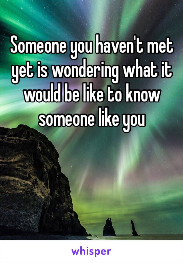 Someone you haven't met yet is wondering what it would be like to know someone like you 